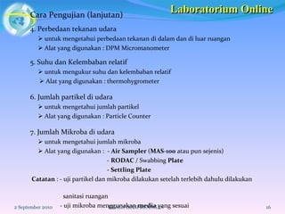 Cara Pengujian (lanjutan) 2 September 2010 KUALIFIKASI RUANGAN 4. Perbedaan tekanan udara    untuk mengetahui perbedaan tekanan di dalam dan di luar ruangan    Alat yang digunakan : DPM Micromanometer 5. Suhu dan Kelembaban relatif    untuk mengukur suhu dan kelembaban relatif    Alat yang digunakan : thermohygrometer 6. Jumlah partikel di udara    untuk mengetahui jumlah partikel     Alat yang digunakan : Particle Counter 7. Jumlah Mikroba di udara    untuk mengetahui jumlah mikroba    Alat yang digunakan :  -  Air Sampler  ( MAS-100  atau pun sejenis) -  RODAC  / Swabbing  Plate -  Settling Plate Catatan  : - uji partikel dan mikroba dilakukan setelah terlebih dahulu dilakukan  sanitasi ruangan  - uji mikroba menggunakan  media  yang sesuai  Laboratorium Online 