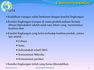 FAKTA  Kualifikasi ruangan selalu berkaitan dengan kondisi lingkungan.  Kondisi lingkungan (tempat di mana produk sediaan farmasi dibuat/diproduksi) adalah salah satu faktor yang  menentukan kualitas obat.   Kondisi lingkungan yang kritis terhadap kualitas produk, antara lain adalah :    Cahaya    Suhu    Kelembabab relatif (RH)    Kontaminasi Mikroba    Kontaminasi partikel.  Kondisi lingkungan inilah yang harus dikendalikan 2 September 2010 KUALIFIKASI RUANGAN Laboratorium Online 