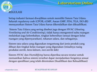 REGULASI Setiap industri farmasi diwajibkan untuk memiliki Sistem Tata Udara. Seluruh  regulatory code  (CPOB, cGMP, Asean GMP, FDA, TGA, ISO dll) mensyaratkan Sistem Tata Udara harus dikendalikan dan dikualifikasi.  Sistem Tata Udara yang sering disebut juga dengan HVAC ( Heating, Ventilating and Air Conditioning ), tidak hanya mengontrol suhu ruangan melainkan juga kelembaban, tingkat kebersihan (sesuai dengan kelas ruangan yang dipersyaratkan), tekanan udara, dan sebagainya.  Sistem tata udara yang digunakan tergantung dari jenis produk yang dibuat dan tingkat kelas ruangan yang digunakan (misalnya ruang produksi  sterile ,  beta-laktam ,  non sterile  dsb) Sistem  HVAC  dan  Humidifying  harus diperiksa secara teratur untuk memastikan bahwa sistem tersebut dapat menjalankan fungsinya sesuai dengan spesifikasi yang telah ditentukan (Kualifikasi dan Rekualifikasi) 2 September 2010 KUALIFIKASI RUANGAN Laboratorium Online 