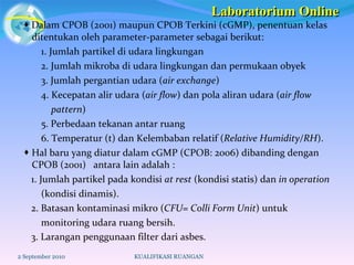    Dalam CPOB (2001) maupun CPOB Terkini (cGMP), penentuan kelas ditentukan oleh parameter-parameter sebagai berikut: 1. Jumlah partikel di udara lingkungan 2. Jumlah mikroba di udara lingkungan dan permukaan obyek 3. Jumlah pergantian udara ( air exchange ) 4. Kecepatan alir udara ( air flow ) dan pola aliran udara ( air flow  pattern ) 5. Perbedaan tekanan antar ruang 6. Temperatur (t) dan Kelembaban relatif ( Relative Humidity/RH ).    Hal baru yang diatur dalam cGMP (CPOB: 2006) dibanding dengan CPOB (2001)  antara lain adalah : 1. Jumlah partikel pada kondisi  at rest  (kondisi statis) dan  in operation   (kondisi dinamis).  2. Batasan kontaminasi mikro ( CFU= Colli Form Unit ) untuk  monitoring udara ruang bersih.  3. Larangan penggunaan filter dari asbes.   2 September 2010 KUALIFIKASI RUANGAN Laboratorium Online 