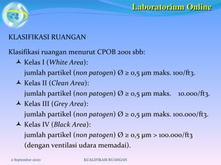 KLASIFIKASI RUANGAN Klasifikasi ruangan menurut CPOB 2001 sbb:    Kelas I ( White Area ):  jumlah partikel ( non patogen ) Ø ≥ 0,5 µm maks. 100/ft3.     Kelas II ( Clean Area ):  jumlah partikel ( non patogen ) Ø ≥ 0,5 µm maks.  10.000/ft3.     Kelas III ( Grey Area ):  jumlah partikel ( non patogen ) Ø ≥ 0,5 µm maks. 100.000/ft3.     Kelas IV ( Black Area ):  jumlah partikel ( non patogen ) Ø ≥ 0,5 µm > 100.000/ft3  (dengan ventilasi udara memadai).  2 September 2010 KUALIFIKASI RUANGAN Laboratorium Online 