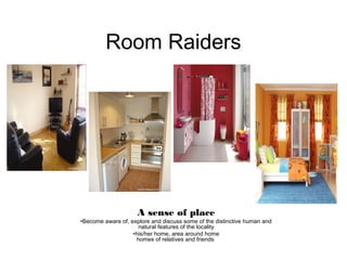 Room Raiders
A sense of place
•Become aware of, explore and discuss some of the distinctive human and
natural features of the locality
•his/her home, area around home
homes of relatives and friends
 