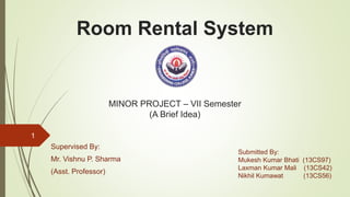 Room Rental System
Supervised By:
Mr. Vishnu P. Sharma
(Asst. Professor)
1
Submitted By:
Mukesh Kumar Bhati (13CS97)
Laxman Kumar Mali (13CS42)
Nikhil Kumawat (13CS56)
MINOR PROJECT – VII Semester
(A Brief Idea)
 