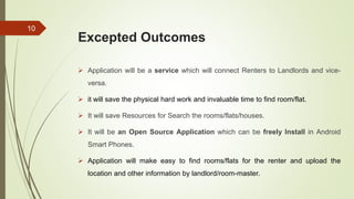 Excepted Outcomes
 Application will be a service which will connect Renters to Landlords and vice-
versa.
 it will save the physical hard work and invaluable time to find room/flat.
 It will save Resources for Search the rooms/flats/houses.
 It will be an Open Source Application which can be freely Install in Android
Smart Phones.
 Application will make easy to find rooms/flats for the renter and upload the
location and other information by landlord/room-master.
10
 