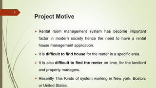 Project Motive
 Rental room management system has become important
factor in modern society hence the need to have a rental
house management application.
 It is difficult to find house for the renter in a specific area.
 It is also difficult to find the renter on time, for the landlord
and property managers.
 Resently This Kinds of system working in New york, Boston,
or United States.
4
 