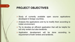 PROJECT OBJECTIVES
 Study of currently available open source applications
developed in foreign countries.
 Analysis the applications and try to modify them according to
Indian environment.
 Try to develop an efficient application that will be helpful for
not only renters but also landlords.
 Application development will be done according to
requirement of both renters and landlords.
5
 