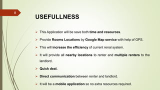 USEFULLNESS
 This Application will be save both time and resources.
 Provide Rooms Locations by Google Map service with help of GPS.
 This will increase the efficiency of current renal system.
 It will provide all nearby locations to renter and multiple renters to the
landlord.
 Quick deal.
 Direct communication between renter and landlord.
 It will be a mobile application so no extra resources required.
8
 