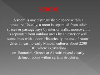 ROOM
A room is any distinguishable space within a
structure. Usually, a room is separated from other
spaces or passageways by interior walls; moreover, it
is separated from outdoor areas by an exterior wall,
sometimes with a door. Historically the use of rooms
dates at least to early Minoan cultures about 2200
BC, where excavations
on Santorini, Greece at Akrotiri reveal clearly
defined rooms within certain structures
 