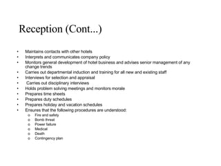Reception (Cont...) Maintains contacts with other hotels Interprets and communicates company policy Monitors general development of hotel business and advises senior management of any change trends Carries out departmental induction and training for all new and existing staff Interviews for selection and appraisal Carries out disciplinary interviews Holds problem solving meetings and monitors morale Prepares time sheets Prepares duty schedules Prepares holiday and vacation schedules Ensures that the following procedures are understood: Fire and safety Bomb threat Power failure Medical Death Contingency plan 
