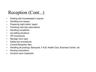 Reception (Cont...) Dealing with housekeeper’s reports Handling turn-aways Preparing night clerks’ report Checking next day reservations Handling complaints Up-selling situations VIP procedures  Manage room type Safety-box procedures Control Reception files Handling all postings: Banquets, F & B, Health Club, Business Center, etc Routing instructions Conduct room inspection 