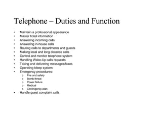 Telephone – Duties and Function Maintain a professional appearance Master hotel information Answering incoming calls Answering in-house calls Routing calls to departments and guests Making local and long distance calls Control and monitor telephone system Handling Wake-Up calls requests Taking and delivering messages/faxes Operating bleep system Emergency procedures: Fire and safety Bomb threat Power failure Medical Contingency plan Handle guest complaint calls 