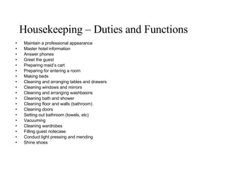 Housekeeping – Duties and Functions Maintain a professional appearance Master hotel information Answer phones Greet the guest Preparing maid’s cart Preparing for entering a room Making beds Cleaning and arranging tables and drawers Cleaning windows and mirrors Cleaning and arranging washbasins Cleaning bath and shower Cleaning floor and walls (bathroom) Cleaning doors Setting out bathroom (towels, etc) Vacuuming Cleaning wardrobes Filling guest notecase Conduct light pressing and mending Shine shoes 