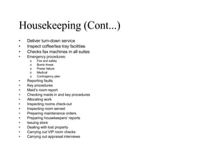Housekeeping (Cont...) Deliver turn-down service Inspect coffee/tea tray facilities Checks fax machines in all suites  Emergency procedures: Fire and safety Bomb threat Power failure Medical Contingency plan Reporting faults Key procedures Maid’s room report Checking maids in and key procedures Allocating work Inspecting rooms check-out Inspecting room served  Preparing maintenance orders Preparing housekeepers’ reports Issuing store Dealing with lost property Carrying out VIP room checks Carrying out appraisal interviews 