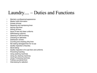 Laundry.... – Duties and Functions Maintain a professional appearance Master hotel information Answer phones Repairing and maintaining linen Issuing new linen Writing off linen Issue of new and clean uniforms Withdrawing uniforms Cleaning of soft furnishing Checking on deliveries Distribution of linen Counting and checking dirty linen Re-making damaged linen for re-use Quality inspection of laundry Stock-taking Quality inspection of in-use linen and uniforms Preventing hoarding Using washing machines Using dry cleaning machines Using Processing machines Folding Laundered linen Interviewing for selection 