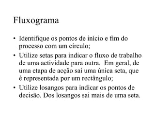 Fluxograma Identifique os pontos de início e fim do processo com um círculo; Utilize setas para indicar o fluxo de trabalho de uma actividade para outra.  Em geral, de uma etapa de acção sai uma única seta, que é representada por um rectângulo; Utilize losangos para indicar os pontos de decisão. Dos losangos sai mais de uma seta. 