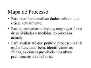 Mapa de Processo Para recolher e analisar dados sobre o que existe actualmente; Para documentar os inputs, outputs, o fluxo de actividades e medidas do processo actual; Para avaliar até que ponto o processo actual está a funcionar bem, identificando as falhas, as causas prováveis e os alvos preliminares de melhoria; 