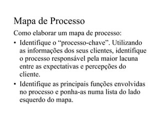 Mapa de Processo Como elaborar um mapa de processo: Identifique o “processo-chave”. Utilizando as informações dos seus clientes, identifique o processo responsável pela maior lacuna entre as expectativas e percepções do cliente. Identifique as principais funções envolvidas no processo e ponha-as numa lista do lado esquerdo do mapa. 