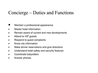 Concierge – Duties and Functions          Maintain a professional appearance           Master hotel information           Remain aware of current and new developments           Attend to VIP guests           Respond to guest complaints           Know city information           Make dinner reservations and give directions           Understand hotel safety and security features           Coordinate babysitters           Answer phones 