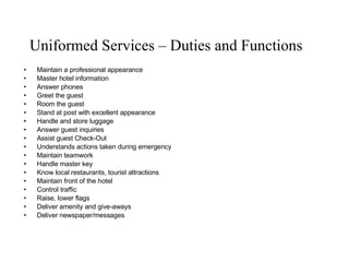 Uniformed Services – Duties and Functions Maintain a professional appearance Master hotel information Answer phones Greet the guest Room the guest Stand at post with excellent appearance Handle and store luggage  Answer guest inquiries Assist guest Check-Out Understands actions taken during emergency Maintain teamwork Handle master key Know local restaurants, tourist attractions Maintain front of the hotel Control traffic Raise, lower flags Deliver amenity and give-aways Deliver newspaper/messages   