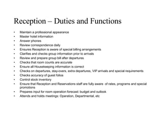 Reception – Duties and Functions Maintain a professional appearance Master hotel information Answer phones Review correspondence daily Ensures Reception is aware of special billing arrangements Clarifies and checks group information prior to arrivals Review and prepare group bill after departures Checks that room counts are accurate Ensure all Housekeeping information is correct Checks on departures, stay-overs, extra departures, VIP arrivals and special requirements Checks accuracy of guest folios Control stock inventory Ensure that Reception and Reservations staff are fully aware  of rates, programs and special promotions Prepares input for room operation forecast: budget and outlook Attends and holds meetings: Operation, Departmental, etc 