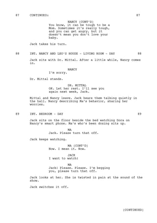 NANCY (CONT’D)
You know, it can be tough to be a
Mom. Sometimes it’s really tough,
and you can get angry, but it
doesn’t mean you don’t love your
baby.
Jack takes his turn.
INT. NANCY AND LEO’S HOUSE - LIVING ROOM - DAY88 88
Jack sits with Dr. Mittal. After a little while, Nancy comes
in.
NANCY
I’m sorry.
Dr. Mittal stands.
DR. MITTAL
OK. Let her rest. I’ll see you
again next week, Jack.
Mittal and Nancy leave. Jack hears them talking quietly in
the hall. Nancy describing Ma’s behavior, sharing her
worries.
INT. BEDROOM - DAY89 89
Jack sits on the floor beside the bed watching Dora on
Nancy’s smart phone. Ma’s who’s been dozing sits up.
MA
Jack. Please turn that off.
Jack keeps watching.
MA (CONT’D)
Now. I mean it. Now.
JACK
I want to watch!
MA
Jack! Please. Please. I’m begging
you, please turn that off.
Jack looks at her. She is twisted in pain at the sound of the
show.
Jack switches it off.
CONTINUED:87 87
(CONTINUED)
 