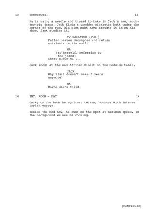 Ma is using a needle and thread to take in Jack’s new, much-
too-big jeans. Jack finds a trodden cigarette butt under the
corner of the rug. Old Nick must have brought it in on his
shoe. Jack studies it.
TV NARRATOR (V.O.)
Fallen leaves decompose and return
nutrients to the soil.
MA
(to herself, referring to
the jeans)
Cheap piece of ...
Jack looks at the sad African violet on the bedside table.
JACK
Why Plant doesn't make flowers
anymore?
MA
Maybe she's tired.
INT. ROOM - DAY14 14
Jack, on the bed: he squirms, twists, bounces with intense
boyish energy.
Beside the bed now, he runs on the spot at maximum speed. In
the background we see Ma cooking.
CONTINUED:13 13
(CONTINUED)
 