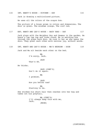 INT. NANCY'S HOUSE - KITCHEN - DAY116 116
Jack is drawing a multicolored picture.
He uses all the colors of the crayon box.
The picture of a house grows in colors and dimensions. The
door is green. The windows orange. The roof red.
EXT. NANCY AND LEO’S HOUSE - BACK YARD - DAY117 117
Jack plays with the Neighbor Boy and Seamus in the garden. He
hears a tap tap tap and looks round. Ma is watching him
through the glass back door. He runs to her as she opens the
door. They greet each other with nervous joy, without words.
INT. NANCY AND LEO’S HOUSE - MA’S BEDROOM - SOON118 118
Jack and Ma sit beside each other on the bed.
MA
I'm sorry, Jack.
JACK
That’s OK.
He thinks.
JACK (CONT’D)
Don’t do it again.
MA
I promise.
JACK
Are you better now?
MA
Starting to be.
She strokes his short hair then reaches into her bag and
takes out his ponytail.
MA (CONT’D)
I’ll always keep this with me,
Jack.
(MORE)
(CONTINUED)
 