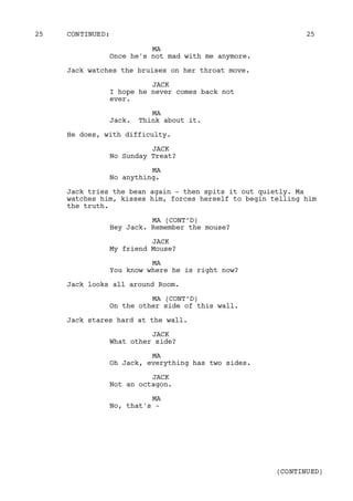 MA
Once he's not mad with me anymore.
Jack watches the bruises on her throat move.
JACK
I hope he never comes back not
ever.
MA
Jack. Think about it.
He does, with difficulty.
JACK
No Sunday Treat?
MA
No anything.
Jack tries the bean again - then spits it out quietly. Ma
watches him, kisses him, forces herself to begin telling him
the truth.
MA (CONT’D)
Hey Jack. Remember the mouse?
JACK
My friend Mouse?
MA
You know where he is right now?
Jack looks all around Room.
MA (CONT’D)
On the other side of this wall.
Jack stares hard at the wall.
JACK
What other side?
MA
Oh Jack, everything has two sides.
JACK
Not an octagon.
MA
No, that's -
CONTINUED:25 25
(CONTINUED)
 