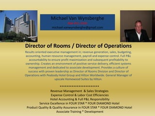 Michael Van Wynsberghe
                               864-451-3350
                    michael.vanwynsberghe@gmail.com




Director of Rooms / Director of Operations
Results oriented executive management in; revenue generation, sales, budgeting,
accounting, human resource management, payroll and expense control. Full P&L
   accountability to ensure profit maximization and subsequent profitability to
ownership. Creates an environment of positive service delivery, efficient systems
  management and dedicated to associate development. Provides a culture of
  success with proven leadership as Director of Rooms Division and Director of
Operations with Peabody Hotel Group and Hilton Worldwide. General Manager of
                       upscale Homewood Suites by Hilton.

                        ***********************
                  Revenue Management & Sales Strategies
                  Expense Control & Labor Cost Efficiencies
                 Hotel Accounting & Full P&L Responsibility
         Service Excellence in FOUR STAR * FOUR DIAMOND Hotel
 Product Quality & Quality Assurance in FOUR STAR * FOUR DIAMOND Hotel
                     Associate Training * Development
 