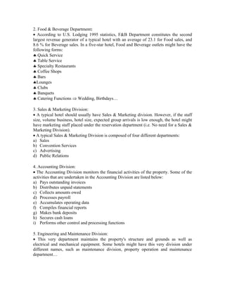 2. Food & Beverage Department:
• According to U.S. Lodging 1995 statistics, F&B Department constitutes the second
largest revenue generator of a typical hotel with an average of 23.1 for Food sales, and
8.6 % for Beverage sales. In a five-star hotel, Food and Beverage outlets might have the
following forms:
♣ Quick Service
♣ Table Service
♣ Specialty Restaurants
♣ Coffee Shops
♣ Bars
♣Lounges
♣ Clubs
♣ Banquets
♣ Catering Functions ⇒ Wedding, Birthdays…

3. Sales & Marketing Division:
• A typical hotel should usually have Sales & Marketing division. However, if the staff
size, volume business, hotel size, expected group arrivals is low enough, the hotel might
have marketing staff placed under the reservation department (i.e. No need for a Sales &
Marketing Division).
• A typical Sales & Marketing Division is composed of four different departments:
a) Sales
b) Convention Services
c) Advertising
d) Public Relations

4. Accounting Division:
• The Accounting Division monitors the financial activities of the property. Some of the
activities that are undertaken in the Accounting Division are listed below:
a) Pays outstanding invoices
b) Distributes unpaid statements
c) Collects amounts owed
d) Processes payroll
e) Accumulates operating data
f) Compiles financial reports
g) Makes bank deposits
h) Secures cash loans
i) Performs other control and processing functions

5. Engineering and Maintenance Division:
• This very department maintains the property's structure and grounds as well as
electrical and mechanical equipment. Some hotels might have this very division under
different names, such as maintenance division, property operation and maintenance
department…
 