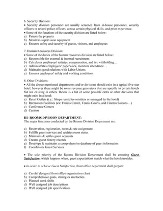 6. Security Division:
• Security division personnel are usually screened from in-house personnel, security
officers or retired police officers, across certain physical skills, and prior experience.
• Some of the functions of the security division are listed below:
a) Patrols the property
b) Monitors supervision equipment
c) Ensures safety and security of guests, visitors, and employees

7. Human Resources Division:
• Some of the duties of the human resources division are listed below:
a) Responsible for external & internal recruitment
b) Calculates employees' salaries, compensation, and tax withholding…
c) Administrates employees' paperwork, monitors attendance…
d) Maintains good relations with Labor Unions
e) Ensures employees' safety and working conditions

8. Other Divisions:
• All the above mentioned departments and/or divisions should exist in a typical five-star
hotel; however there might be some revenue generators that are specific to certain hotels
but not existing in others. Below is a list of some possible extra or other divisions that
might exist in a hotel:
a) Retail Outlets (i.e.: Shops rented to outsiders or managed by the hotel)
b) Recreation Facilities (ex: Fitness Center, Tennis Courts, and Cinema Saloons…)
c) Conference Centers
d) Casinos

III- ROOMS DIVISION DEPARTMENT:
The major functions conducted by the Rooms Division Department are:

a)   Reservation, registration, room & rate assignment
b)   Fulfills guest services and updates room status
c)   Maintains & settles guest accounts
d)   Creates guest history records
e)   Develops & maintains a comprehensive database of guest information
f)   Coordinates Guest Services

• The sole priority of the Rooms Division Department shall be ensuring Guest
Satisfaction, which happens when, guest expectations match what the hotel provides.

• In order to achieve Guest Satisfaction, front office department shall prepare:

a)   Careful designed front office organization chart
b)   Comprehensive goals, strategies and tactics
c)   Planned work shifts
d)   Well designed job descriptions
e)   Well designed job specifications
 