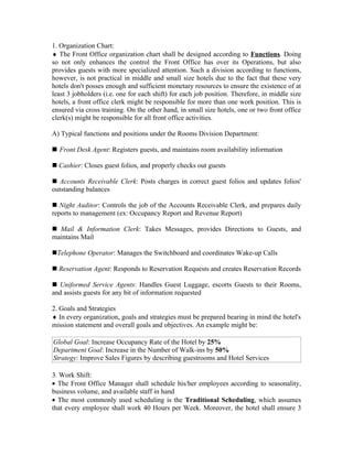 1. Organization Chart:
♦ The Front Office organization chart shall be designed according to Functions. Doing
so not only enhances the control the Front Office has over its Operations, but also
provides guests with more specialized attention. Such a division according to functions,
however, is not practical in middle and small size hotels due to the fact that these very
hotels don't posses enough and sufficient monetary resources to ensure the existence of at
least 3 jobholders (i.e. one for each shift) for each job position. Therefore, in middle size
hotels, a front office clerk might be responsible for more than one work position. This is
ensured via cross training. On the other hand, in small size hotels, one or two front office
clerk(s) might be responsible for all front office activities.

A) Typical functions and positions under the Rooms Division Department:

 Front Desk Agent: Registers guests, and maintains room availability information

 Cashier: Closes guest folios, and properly checks out guests

 Accounts Receivable Clerk: Posts charges in correct guest folios and updates folios'
outstanding balances

 Night Auditor: Controls the job of the Accounts Receivable Clerk, and prepares daily
reports to management (ex: Occupancy Report and Revenue Report)

 Mail & Information Clerk: Takes Messages, provides Directions to Guests, and
maintains Mail

Telephone Operator: Manages the Switchboard and coordinates Wake-up Calls

 Reservation Agent: Responds to Reservation Requests and creates Reservation Records

 Uniformed Service Agents: Handles Guest Luggage, escorts Guests to their Rooms,
and assists guests for any bit of information requested

2. Goals and Strategies
♦ In every organization, goals and strategies must be prepared bearing in mind the hotel's
mission statement and overall goals and objectives. An example might be:

Global Goal: Increase Occupancy Rate of the Hotel by 25%
Department Goal: Increase in the Number of Walk-ins by 50%
Strategy: Improve Sales Figures by describing guestrooms and Hotel Services

3. Work Shift:
• The Front Office Manager shall schedule his/her employees according to seasonality,
business volume, and available staff in hand
• The most commonly used scheduling is the Traditional Scheduling, which assumes
that every employee shall work 40 Hours per Week. Moreover, the hotel shall ensure 3
 
