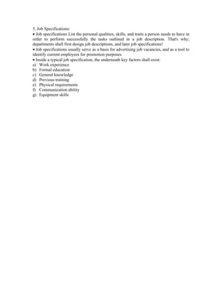 5. Job Specifications:
• Job specifications List the personal qualities, skills, and traits a person needs to have in
order to perform successfully the tasks outlined in a job description. That's why;
departments shall first design job descriptions, and later job specifications!
• Job specifications usually serve as a basis for advertising job vacancies, and as a tool to
identify current employees for promotion purposes.
• Inside a typical job specification, the underneath key factors shall exist:
a) Work experience
b) Formal education
c) General knowledge
d) Previous training
e) Physical requirements
f) Communication ability
g) Equipment skills
 
