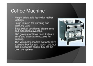 Coffee Machine
    Height adjustable legs with rubber
     footings
    Large lid area for warming and
     stacking cups
    Easy swivel positioned steam arms
     and extensions available
    2&3 group machines have 2 steam
     arms and alternative nozzles for
     frothing.
    The volumetric models not only have
     a control box for each touch pad, but
     also a separate control box for the
     override system
 