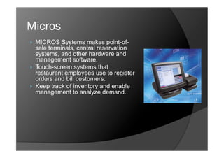 Micros
    MICROS Systems makes point-of-
     sale terminals, central reservation
     systems, and other hardware and
     management software.
    Touch-screen systems that
     restaurant employees use to register
     orders and bill customers.
    Keep track of inventory and enable
     management to analyze demand.
 