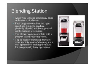 Blending Station
    Allow you to blend almost any drink
     at the touch of a button.
    Each program combines the right
     speed and timing to produce
     perfectly blended and homogenised
     drinks with no icy chunks.
    The blender comes complete with a
     perspex sound-reducing cover.
    The in-counter mounting provides
     extra stability, ease of cleaning and a
     neat appearance, making them ideal
     for exceptionally busy operations.
 