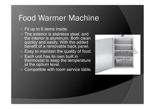 Food Warmer Machine
    Fit up to 6 items inside.
    The exterior is stainless steel, and
     the interior is aluminum. Both clean
     quickly and easily. With the added
     benefit of a removable back panel.
    Easy to maintain the quality of food.
    Each unit has its own built in
     thermostat to keep the temperature
     at the optium level.
    Compatible with room service table.
 