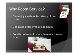Why Room Service?
    Can enjoy meals in the privacy of own
     room.

    Can place order even at odd hours.

    Food is delivered to room,therefore it saves
     time.
 