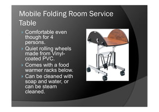 Mobile Folding Room Service
Table
  Comfortable   even
   though for 4
   persons.
  Quiet rolling wheels
   made from Vinyl-
   coated PVC.
  Comes with a food
   warmer racks below.
  Can be cleaned with
   soap and water, or
   can be steam
   cleaned.
 