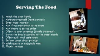 Serving The Food
1. Knock the door lightly
2. Announce yourself (room service)
3. Greet guest warmly
4. Ask if you may enter in the room
5. Ask where to set up order
6. Offer to pour beverage (bottle beverage)
7. Serve the food according to the guest needs
8. Offer additional assistance
9. Inform guest about pick-up
10. Wish guests an enjoyable meal
11. Thank the guest
 