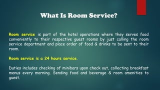 What Is Room Service?
Room service is part of the hotel operations where they serves food
conveniently to their respective guest rooms by just calling the room
service department and place order of food & drinks to be sent to their
room.
Room service is a 24 hours service.
Duties includes checking of minibars upon check out, collecting breakfast
menus every morning. Sending food and beverage & room amenities to
guest.
 