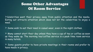 Some Other Advantages
Of Room Service
Celebrities want their privacy away from public attention and the media.
Eating out attracts attention which does not let the celebrities to enjoy a
meal.
 Some wish to eat their meal in casual wear, even in the night clothes.
 Many cannot start their day unless they have a cup of tea or coffee as soon
as they wake up. The morning tea/coffee service is a peak time room service
in many hotels.
 Some guests prefer to have private meetings in their rooms and prefer to
have meals in privacy.
 