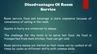 Disadvantages Of Room
Service
Room service food and beverage is more expensive because of
convenience of eating in the room.
Guests in hurry are intolerant to delays.
The challenge for the hotel is to serve hot food .As food is
transported from main kitchen, food can get cold.
Room service menus are limited so that items can be cooked at all
times by cooks on different shifts with common skills.
 
