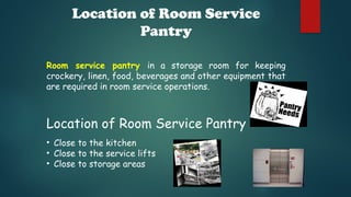 Location of Room Service
Pantry
Room service pantry in a storage room for keeping
crockery, linen, food, beverages and other equipment that
are required in room service operations.
Location of Room Service Pantry
• Close to the kitchen
• Close to the service lifts
• Close to storage areas
 