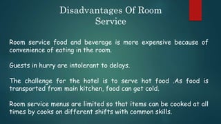 Disadvantages Of Room
Service
Room service food and beverage is more expensive because of
convenience of eating in the room.
Guests in hurry are intolerant to delays.
The challenge for the hotel is to serve hot food .As food is
transported from main kitchen, food can get cold.
Room service menus are limited so that items can be cooked at all
times by cooks on different shifts with common skills.
 