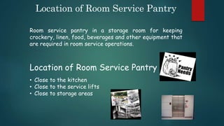 Location of Room Service Pantry
Room service pantry in a storage room for keeping
crockery, linen, food, beverages and other equipment that
are required in room service operations.
Location of Room Service Pantry
• Close to the kitchen
• Close to the service lifts
• Close to storage areas
 