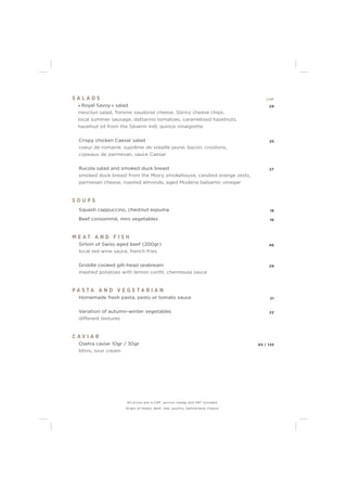 S A L A D S CHF
« Royal Savoy » salad 29
mesclun salad, Tomme vaudoise cheese, Sbrinz cheese chips,
local summer sausage, dattarino tomatoes, caramelised hazelnuts,
hazelnut oil from the Séverin mill, quince vinaigrette
Crispy chicken Caesar salad 25
coeur de romaine, suprême de volaille jaune, bacon, croûtons,
copeaux de parmesan, sauce Caesar
Rucola salad and smoked duck breast 27
smoked duck breast from the Moiry smokehouse, candied orange zests,
parmesan cheese, roasted almonds, aged Modena balsamic vinegar
S O U P S
Squash cappuccino, chestnut espuma 18
Beef consommé, mini vegetables 16
M E A T A N D F I S H
Sirloin of Swiss aged beef (200gr) 46
local red wine sauce, french fries
Griddle cooked gilt-head seabream 29
mashed potatoes with lemon conﬁt, chermoula sauce
P A S T A A N D V E G E T A R I A N
Homemade fresh pasta, pesto or tomato sauce 21
Variation of autumn-winter vegetables 22
different textures
C A V I A R
Osetra caviar 10gr / 30gr 65 / 125
blinis, sour cream
All prices are in CHF, service charge and VAT included.
Origin of meats: beef, veal, poultry: Switzerland, France.
 