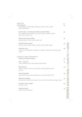 DISHESSERVEDFROM11:30AMTO11:30PM
S N A C K S CHF
Club sandwich 27
toasted bread, iceberg salad, tomatoes, chicken breast, omelet,
bacon, french fries
Swiss burger or cheeseburger, 100% pure beef (180gr) 29
bun, iceberg salad, tomatoes, red onions, bacon, raclette cheese,
tartar sauce, french fries
Knife cut beef tartar (150gr) 33
toasted bread, mesclun salad, french fries
Smoked Scottish salmon 25
dill sour-cream, lemon, capers, mesclun salad, grilled bread
Seabream tartar 25
citrus fruits, sweet garlic and ginger nougatine, Touquet ratte potato salad,
chives
C H E E S E A N D D E S S E R T S
Selection of regional cheeses 14
Paris – Lausanne 13
crispy caramel choux, liquid salted caramel heart
Baba d’Ouchy 14
savarin of passion fruit syrup, Bourbon vanilla whipped cream,
old rum
Swiss Cheesecake 13
orange and cream cheese sablé biscuit served like a Mont d’Or
Belle poire d’Hélène 13
vanilla butter candied pear, liquid cocoa, desert rose and pear-ginger sorbet
The Pastry Chef’s delight 24
to share, or not...
Seasonal sorbets 12
selection of ﬁve ﬂavours
 