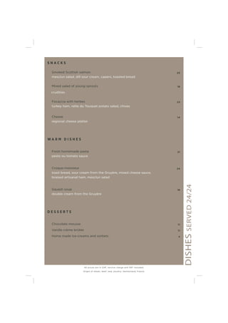 S N A C K S
Smoked Scottish salmon 25
mesclun salad, dill sour cream, capers, toasted bread
Mixed salad of young sprouts 18
crudities
Focaccia with herbes 23
turkey ham, ratte du Touquet potato salad, chives
Cheese 14
regional cheese platter
W A R M D I S H E S
Fresh homemade pasta 21
pesto ou tomato sauce
Croque-monsieur 24
toast bread, sour cream from the Gruyère, mixed cheese sauce,
braised artisanal ham, mesclun salad
Squash soup 18
double cream from the Gruyère
D E S S E R T S
Chocolate mousse 11
Vanilla crème brûlée 11
Home made ice-creams and sorbets 4
DISHESSERVED24/24
All prices are in CHF, service charge and VAT included.
Origin of meats: beef, veal, poultry: Switzerland, France.
 