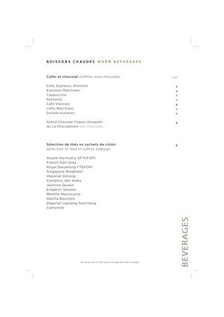 B O I S S O N S C H A U D E S W A R M B E V E R A G E S
Cafés et chocolat Coffees and chocolate CHF
Café, Espresso, Ristretto 5
Espresso Macchiato 5
Cappuccino 7
Renversé 7
Café Viennois 8
Latte Macchiato 7
Double espresso 7
Grand Chocolat Chaud «Volupté» 9
de La Chocolatière Hot chocolate
Sélection de thés en sachets de coton 9
Selection of teas in cotton teabags
Assam Harmutty SFTGFOP1
French Earl Grey
Royal Darjeeling FTGFOP1
Singapore Breakfast
Imperial Oolong
Comptoir des Indes
Jasmine Queen
Emperor Sencha
Menthe Marrocaine
Vanilla Bourbon
Imperial Lapsang Souchong
Camomile
BEVERAGES
All prices are in CHF, service charge and VAT included.
 